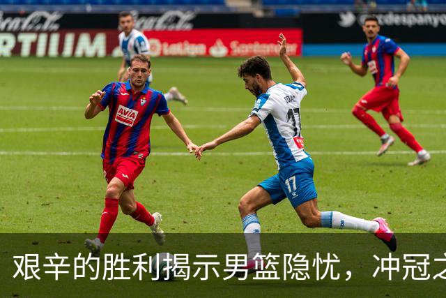 艰辛的胜利揭示男篮隐忧，冲冠之路并不平坦